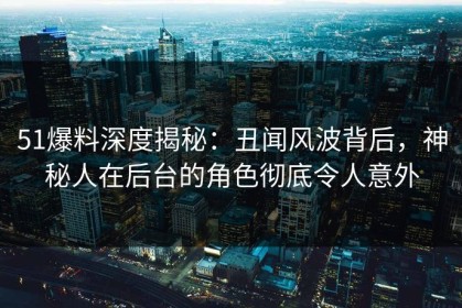 51爆料深度揭秘：丑闻风波背后，神秘人在后台的角色彻底令人意外