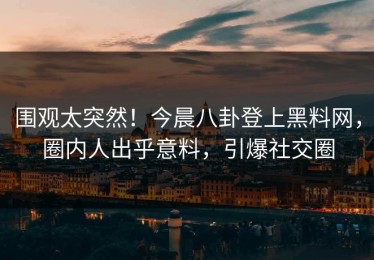 围观太突然！今晨八卦登上黑料网，圈内人出乎意料，引爆社交圈