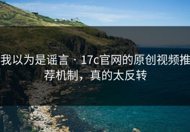 我以为是谣言 · 17c官网的原创视频推荐机制，真的太反转