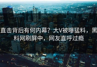 直击背后有何内幕？大V被曝猛料，黑料网刷屏中，网友直呼过瘾