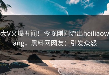 大V又爆丑闻！今晚刚刚流出heiliaowang，黑料网网友：引发众怒
