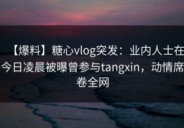 【爆料】糖心vlog突发：业内人士在今日凌晨被曝曾参与tangxin，动情席卷全网