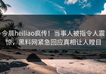 今晨heiliao疯传！当事人被指令人震惊，黑料网紧急回应真相让人瞠目