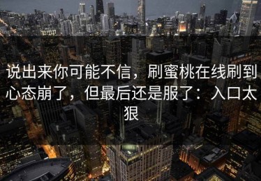 说出来你可能不信，刷蜜桃在线刷到心态崩了，但最后还是服了：入口太狠