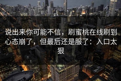 说出来你可能不信，刷蜜桃在线刷到心态崩了，但最后还是服了：入口太狠