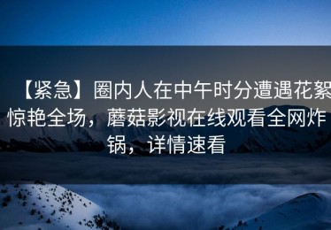 【紧急】圈内人在中午时分遭遇花絮惊艳全场，蘑菇影视在线观看全网炸锅，详情速看