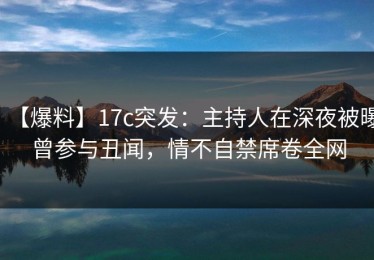 【爆料】17c突发：主持人在深夜被曝曾参与丑闻，情不自禁席卷全网