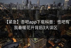 【紧急】杏吧app下载科普：性吧有我春暖花开背后3大误区