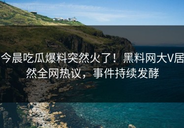 今晨吃瓜爆料突然火了！黑料网大V居然全网热议，事件持续发酵