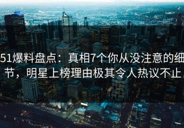 51爆料盘点：真相7个你从没注意的细节，明星上榜理由极其令人热议不止