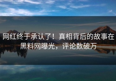 网红终于承认了！真相背后的故事在黑料网曝光，评论数破万