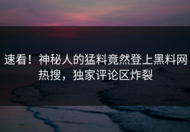 速看！神秘人的猛料竟然登上黑料网热搜，独家评论区炸裂