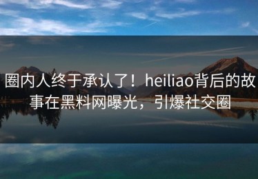 圈内人终于承认了！heiliao背后的故事在黑料网曝光，引爆社交圈