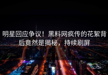 明星回应争议！黑料网疯传的花絮背后竟然是揭秘，持续刷屏
