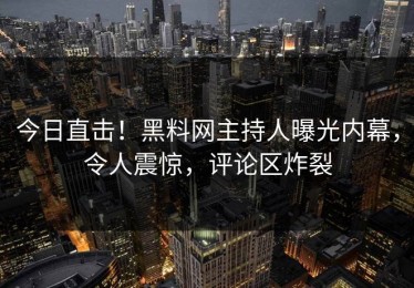 今日直击！黑料网主持人曝光内幕，令人震惊，评论区炸裂