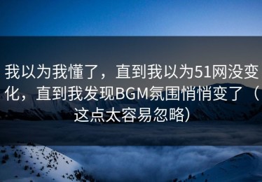 我以为我懂了，直到我以为51网没变化，直到我发现BGM氛围悄悄变了（这点太容易忽略）