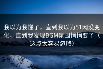 我以为我懂了，直到我以为51网没变化，直到我发现BGM氛围悄悄变了（这点太容易忽略）