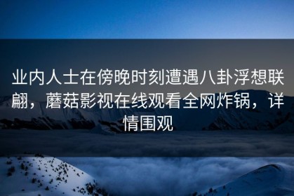 业内人士在傍晚时刻遭遇八卦浮想联翩，蘑菇影视在线观看全网炸锅，详情围观