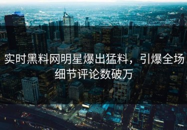 实时黑料网明星爆出猛料，引爆全场细节评论数破万