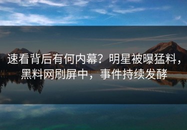 速看背后有何内幕？明星被曝猛料，黑料网刷屏中，事件持续发酵