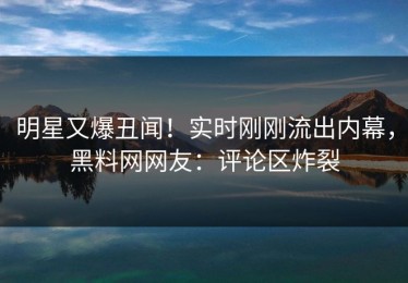 明星又爆丑闻！实时刚刚流出内幕，黑料网网友：评论区炸裂