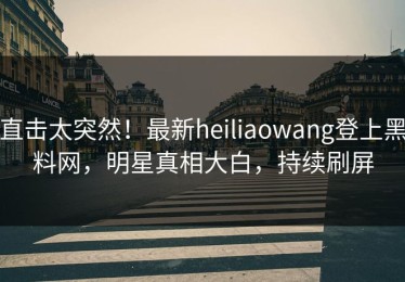 直击太突然！最新heiliaowang登上黑料网，明星真相大白，持续刷屏