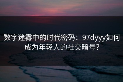 数字迷雾中的时代密码：97dyyy如何成为年轻人的社交暗号？