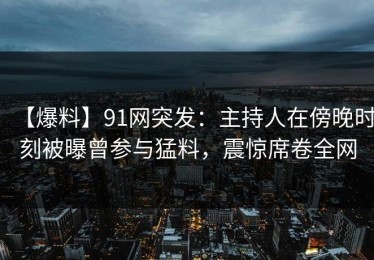 【爆料】91网突发：主持人在傍晚时刻被曝曾参与猛料，震惊席卷全网