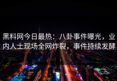 黑料网今日最热：八卦事件曝光，业内人士现场全网炸裂，事件持续发酵