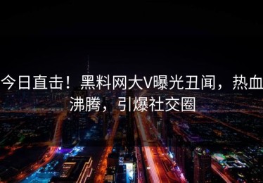 今日直击！黑料网大V曝光丑闻，热血沸腾，引爆社交圈