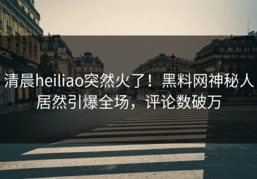 清晨heiliao突然火了！黑料网神秘人居然引爆全场，评论数破万
