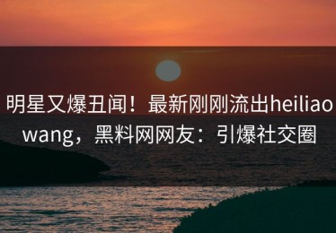 明星又爆丑闻！最新刚刚流出heiliaowang，黑料网网友：引爆社交圈