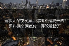 当事人深夜发声：爆料不是我干的！黑料网全网疯传，评论数破万
