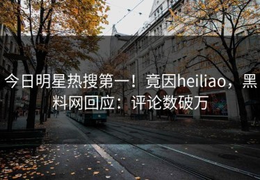 今日明星热搜第一！竟因heiliao，黑料网回应：评论数破万