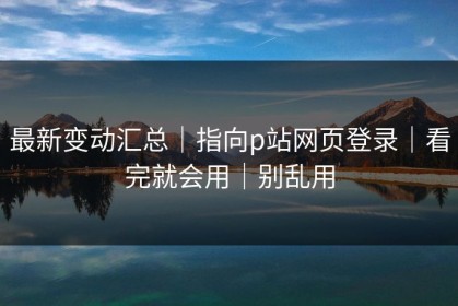 最新变动汇总｜指向p站网页登录｜看完就会用｜别乱用