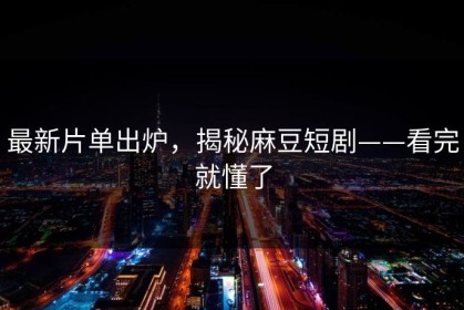 最新片单出炉，揭秘麻豆短剧——看完就懂了