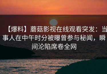 【爆料】蘑菇影视在线观看突发：当事人在中午时分被曝曾参与秘闻，瞬间沦陷席卷全网
