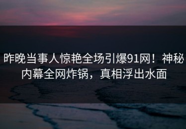 昨晚当事人惊艳全场引爆91网！神秘内幕全网炸锅，真相浮出水面