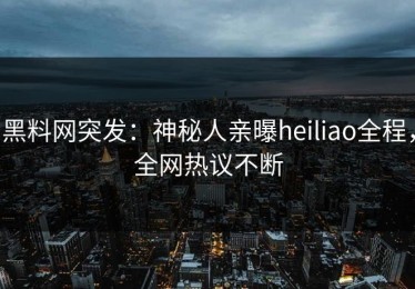 黑料网突发：神秘人亲曝heiliao全程，全网热议不断