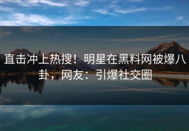 直击冲上热搜！明星在黑料网被爆八卦，网友：引爆社交圈