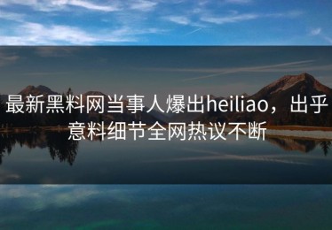 最新黑料网当事人爆出heiliao，出乎意料细节全网热议不断