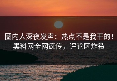 圈内人深夜发声：热点不是我干的！黑料网全网疯传，评论区炸裂