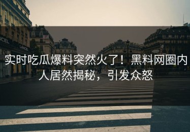 实时吃瓜爆料突然火了！黑料网圈内人居然揭秘，引发众怒