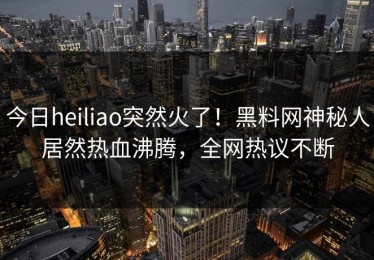 今日heiliao突然火了！黑料网神秘人居然热血沸腾，全网热议不断