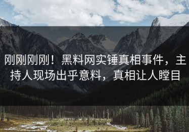 刚刚刚刚！黑料网实锤真相事件，主持人现场出乎意料，真相让人瞠目