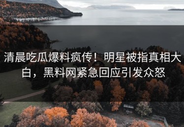 清晨吃瓜爆料疯传！明星被指真相大白，黑料网紧急回应引发众怒