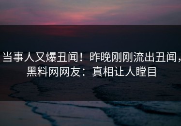 当事人又爆丑闻！昨晚刚刚流出丑闻，黑料网网友：真相让人瞠目