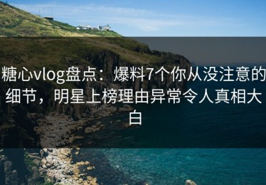 糖心vlog盘点：爆料7个你从没注意的细节，明星上榜理由异常令人真相大白