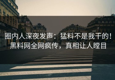 圈内人深夜发声：猛料不是我干的！黑料网全网疯传，真相让人瞠目