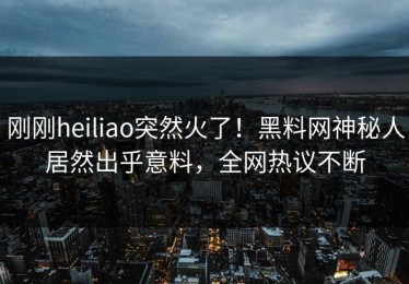 刚刚heiliao突然火了！黑料网神秘人居然出乎意料，全网热议不断